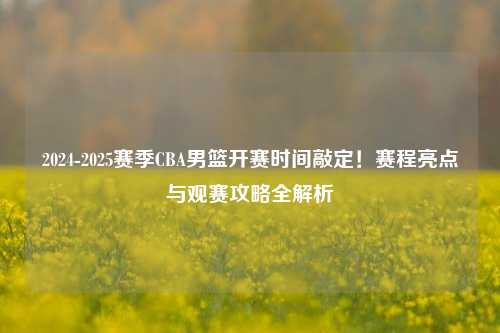 2024-2025赛季CBA男篮开赛时间敲定！赛程亮点与观赛攻略全解析
