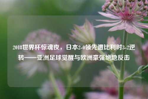2018世界杯惊魂夜，日本2-0领先遭比利时3-2逆转——亚洲足球觉醒与欧洲豪强绝地反击