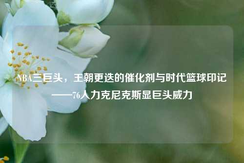 NBA三巨头，王朝更迭的催化剂与时代篮球印记——76人力克尼克斯显巨头威力