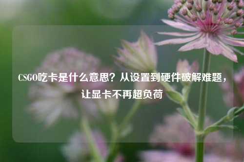 CSGO吃卡是什么意思？从设置到硬件破解难题，让显卡不再超负荷