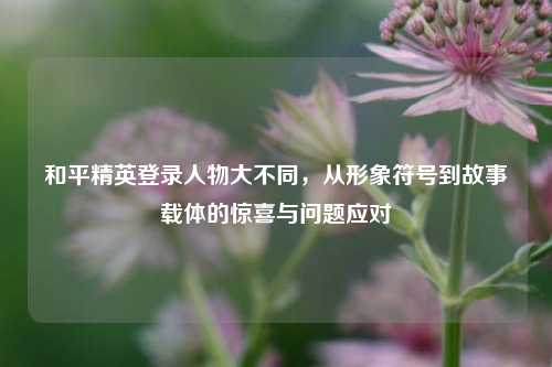 和平精英登录人物大不同，从形象符号到故事载体的惊喜与问题应对