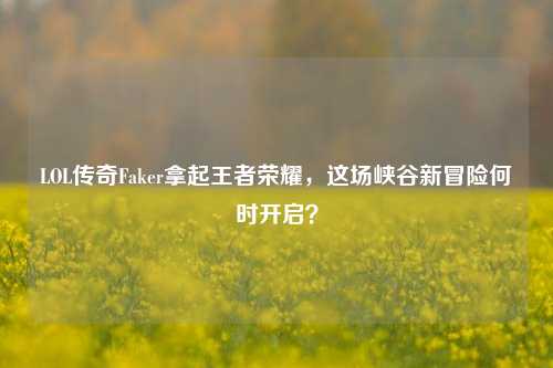 LOL传奇Faker拿起王者荣耀,这场峡谷新冒险何时开启?