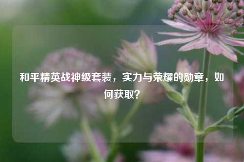 和平精英战神级套装，实力与荣耀的勋章，如何获取？
