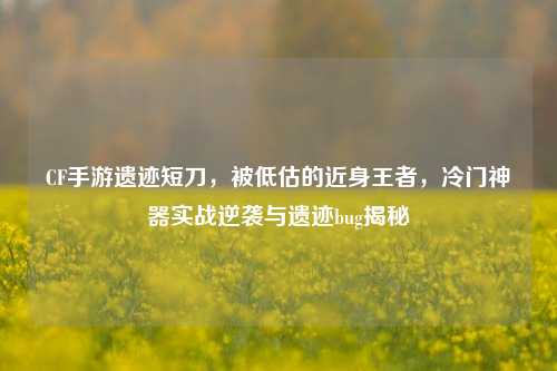 CF手游遗迹短刀,被低估的近身王者,冷门神器实战逆袭与遗迹bug揭秘