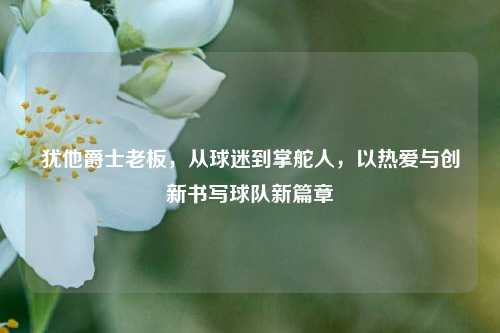 犹他爵士老板，从球迷到掌舵人，以热爱与创新书写球队新篇章