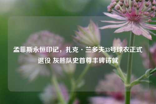 孟菲斯永恒印记，扎克·兰多夫33号球衣正式退役 灰熊队史首尊丰碑铸就