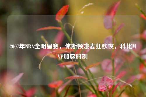 2007年NBA全明星赛，休斯顿姚麦狂欢夜，科比MVP加冕时刻