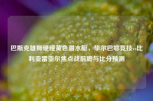 巴斯克雄狮硬碰黄色潜水艇，毕尔巴鄂竞技vs比利亚雷亚尔焦点战前瞻与比分预测