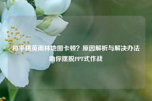 和平精英雨林地图卡顿？原因解析与解决办法助你摆脱PPT式作战