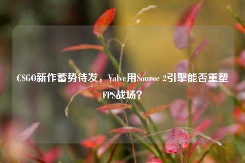 CSGO新作蓄势待发，Valve用Source 2引擎能否重塑FPS战场？