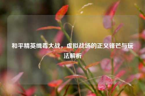 和平精英缉毒大战，虚拟战场的正义锋芒与玩法解析