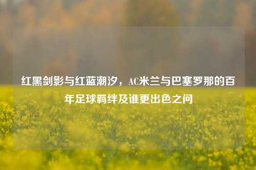 红黑剑影与红蓝潮汐，AC米兰与巴塞罗那的百年足球羁绊及谁更出色之问
