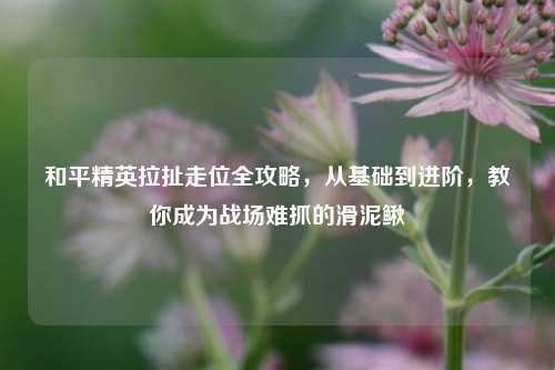 和平精英拉扯走位全攻略，从基础到进阶，教你成为战场难抓的滑泥鳅