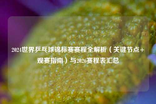2024世界乒乓球锦标赛赛程全解析（关键节点+观赛指南）与2026赛程表汇总