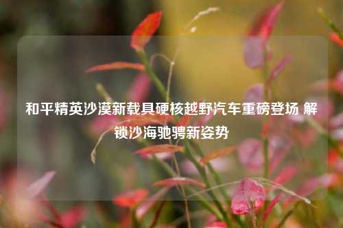 和平精英沙漠新载具硬核越野汽车重磅登场 解锁沙海驰骋新姿势