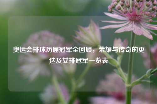 奥运会排球历届冠军全回顾，荣耀与传奇的更迭及女排冠军一览表
