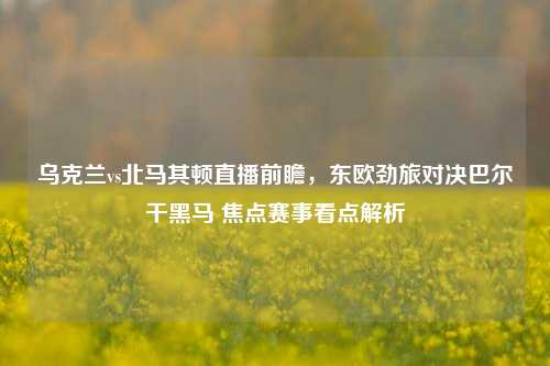 乌克兰vs北马其顿直播前瞻，东欧劲旅对决巴尔干黑马 焦点赛事看点解析