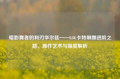 暗影舞者的利刃华尔兹——LOL卡特琳娜进阶之路、操作艺术与强度解析