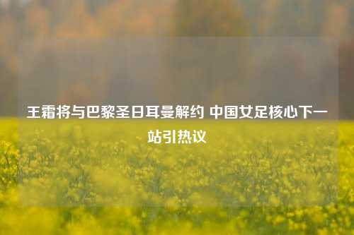 王霜将与巴黎圣日耳曼解约 中国女足核心下一站引热议