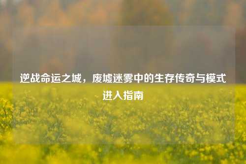 逆战命运之城，废墟迷雾中的生存传奇与模式进入指南