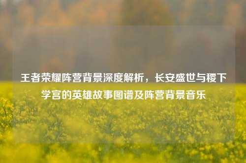 王者荣耀阵营背景深度解析，长安盛世与稷下学宫的英雄故事图谱及阵营背景音乐