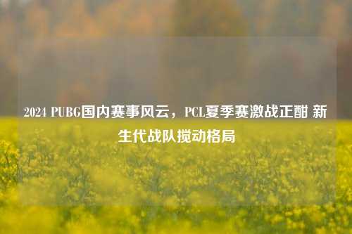 2024 PUBG国内赛事风云，PCL夏季赛激战正酣 新生代战队搅动格局