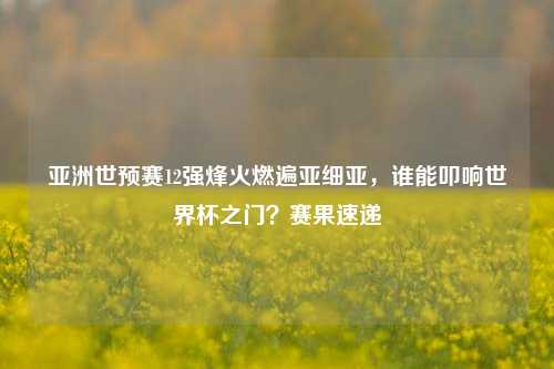 亚洲世预赛12强烽火燃遍亚细亚，谁能叩响世界杯之门？赛果速递