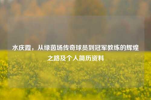 水庆霞，从绿茵场传奇球员到冠军教练的辉煌之路及个人简历资料
