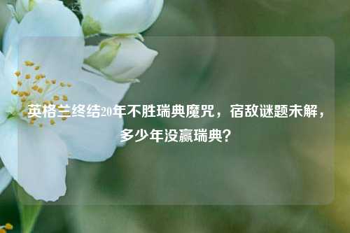 英格兰终结20年不胜瑞典魔咒，宿敌谜题未解，多少年没赢瑞典？