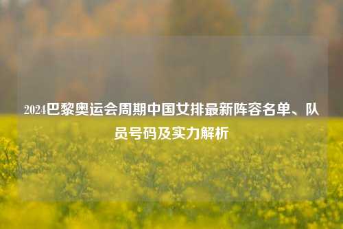 2024巴黎奥运会周期中国女排最新阵容名单、队员号码及实力解析