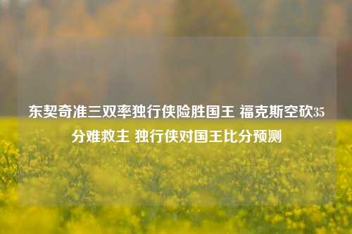 东契奇准三双率独行侠险胜国王 福克斯空砍35分难救主 独行侠对国王比分预测