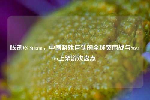 腾讯VS Steam，中国游戏巨头的全球突围战与Steam上架游戏盘点