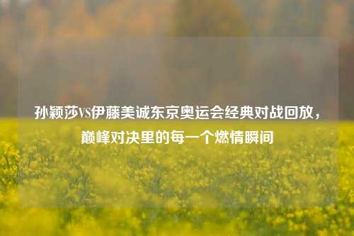 孙颖莎VS伊藤美诚东京奥运会经典对战回放，巅峰对决里的每一个燃情瞬间