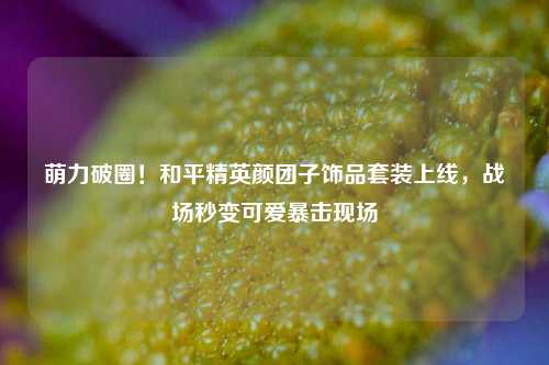 萌力破圈！和平精英颜团子饰品套装上线，战场秒变可爱暴击现场