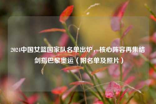2024中国女篮国家队名单出炉，核心阵容再集结 剑指巴黎奥运（附名单及照片）