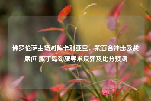 佛罗伦萨主场对阵卡利亚里，紫百合冲击欧战席位 撒丁岛劲旅寻求反弹及比分预测