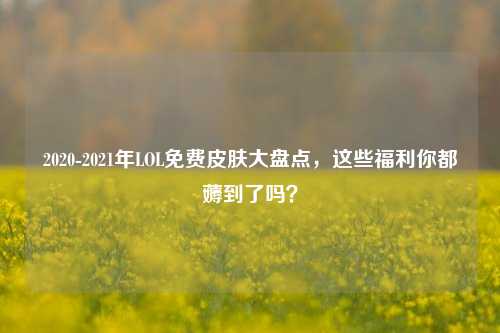 2020-2021年LOL免费皮肤大盘点，这些福利你都薅到了吗？