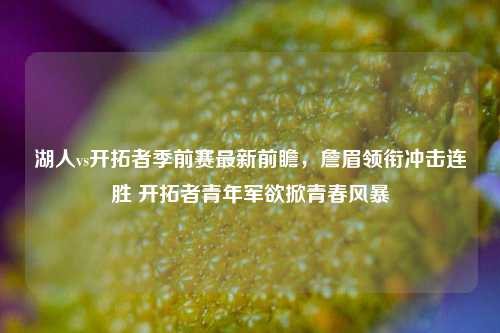 湖人vs开拓者季前赛最新前瞻，詹眉领衔冲击连胜 开拓者青年军欲掀青春风暴