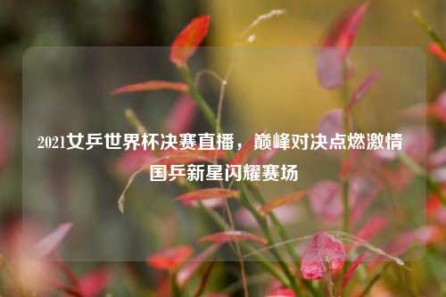 2021女乒世界杯决赛直播，巅峰对决点燃激情 国乒新星闪耀赛场
