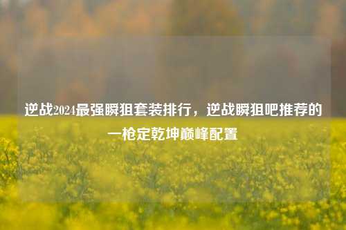 逆战2024最强瞬狙套装排行，逆战瞬狙吧推荐的一枪定乾坤巅峰配置