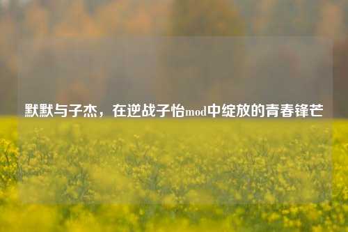 默默与子杰,在逆战子怡mod中绽放的青春锋芒