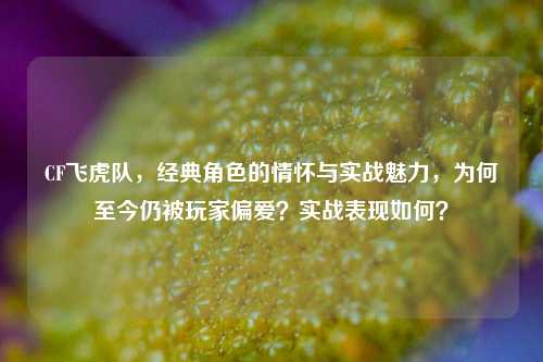 CF飞虎队，经典角色的情怀与实战魅力，为何至今仍被玩家偏爱？实战表现如何？
