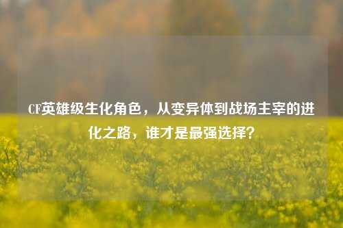 CF英雄级生化角色，从变异体到战场主宰的进化之路，谁才是最强选择？