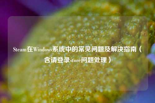 Steam在Windows系统中的常见问题及解决指南（含请登录store问题处理）
