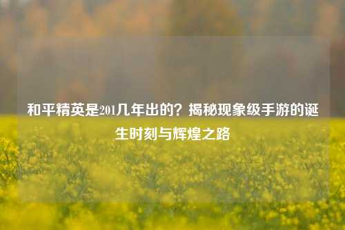 和平精英是201几年出的？揭秘现象级手游的诞生时刻与辉煌之路