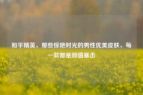 和平精英，那些惊艳时光的男性优美皮肤，每一款都是颜值暴击
