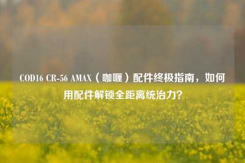 COD16 CR-56 AMAX（咖喱）配件终极指南，如何用配件解锁全距离统治力？