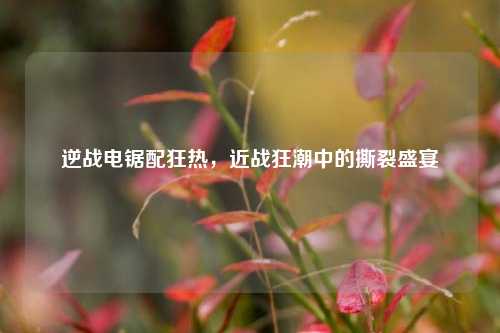 逆战电锯配狂热，近战狂潮中的撕裂盛宴