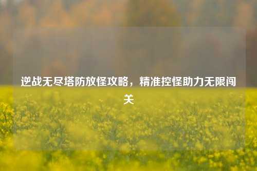 逆战无尽塔防放怪攻略，精准控怪助力无限闯关