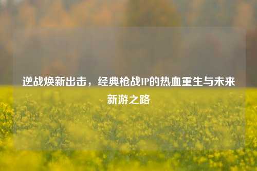 逆战焕新出击，经典枪战IP的热血重生与未来新游之路